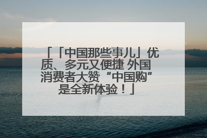 「中国那些事儿」优质、多元又便捷 外国消费者大赞“中国购”是全新体验！