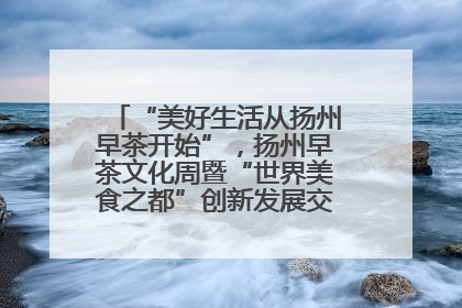 “美好生活从扬州早茶开始”，扬州早茶文化周暨“世界美食之都”创新发展交流活动启幕