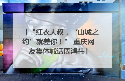 “红衣大叔，‘山城之约’就差你！” 重庆网友集体喊话周鸿祎