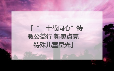 “二十载同心”特教公益行 新奥点亮特殊儿童星光