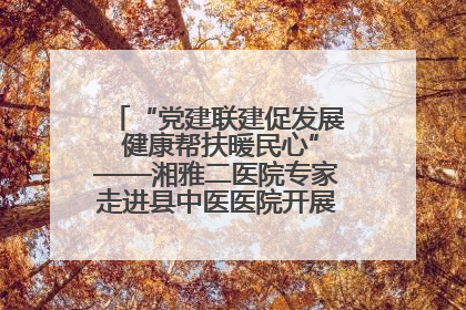 “党建联建促发展 健康帮扶暖民心”——湘雅二医院专家走进县中医医院开展健康帮扶活动