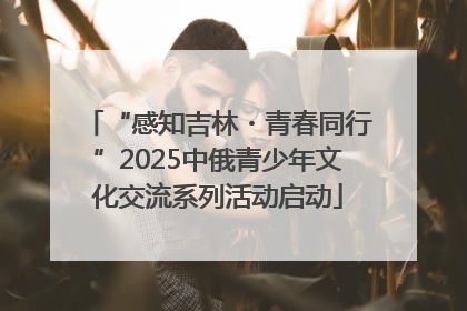 “感知吉林・青春同行”2025中俄青少年文化交流系列活动启动