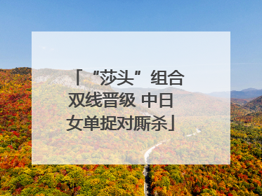 “莎头”组合双线晋级 中日女单捉对厮杀