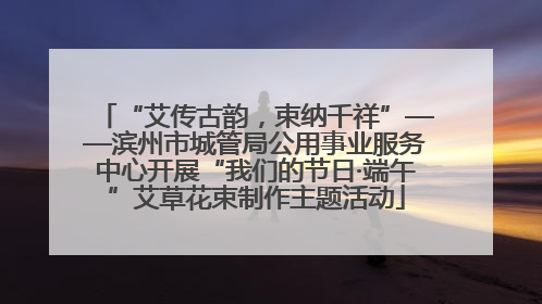 “艾传古韵，束纳千祥”——滨州市城管局公用事业服务中心开展“我们的节日·端午”艾草花束制作主题活动
