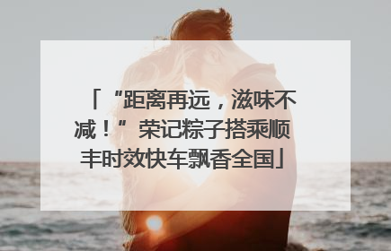 “距离再远，滋味不减！”荣记粽子搭乘顺丰时效快车飘香全国