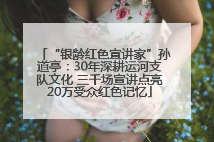 “银龄红色宣讲家”孙道亭：30年深耕运河支队文化 三千场宣讲点亮20万受众红色记忆