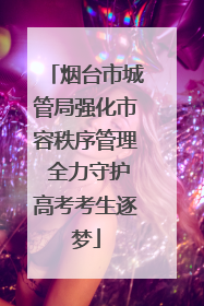 烟台市城管局强化市容秩序管理 全力守护高考考生逐梦