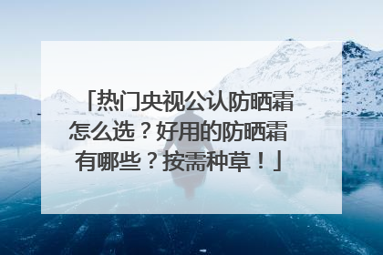 热门央视公认防晒霜怎么选？好用的防晒霜有哪些？按需种草！