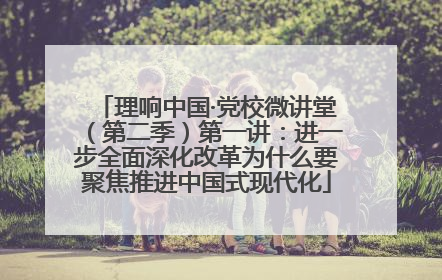 理响中国·党校微讲堂（第二季）第一讲：进一步全面深化改革为什么要聚焦推进中国式现代化