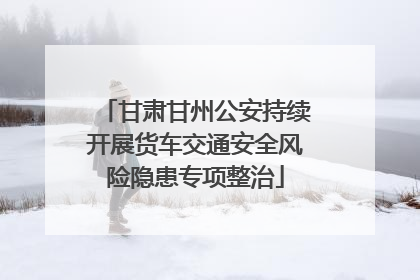 甘肃甘州公安持续开展货车交通安全风险隐患专项整治