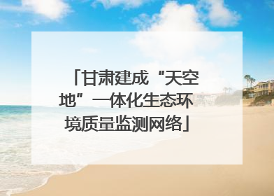 甘肃建成“天空地”一体化生态环境质量监测网络
