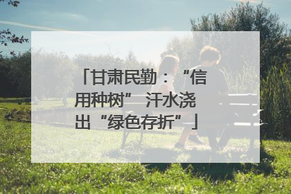 甘肃民勤：“信用种树” 汗水浇出“绿色存折”