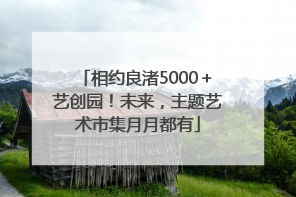 相约良渚5000＋艺创园！未来，主题艺术市集月月都有