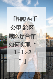 相隔两千公里 跨区域医疗合作如何实现“1+1>2”
