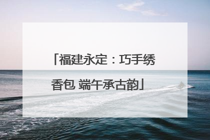 福建永定：巧手绣香包 端午承古韵
