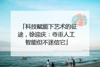 科技赋能下艺术的征途，徐迎庆：尊重人工智能但不迷信它
