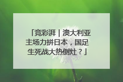 竞彩湃｜澳大利亚主场力拼日本，国足生死战大热倒灶？