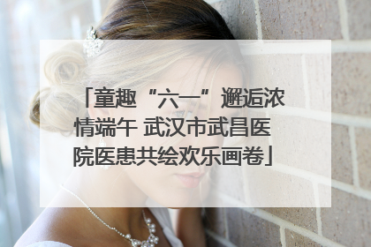 童趣“六一”邂逅浓情端午 武汉市武昌医院医患共绘欢乐画卷