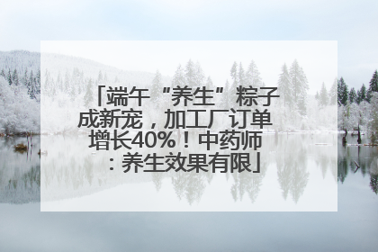 端午“养生”粽子成新宠，加工厂订单增长40%！中药师：养生效果有限