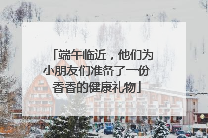 端午临近，他们为小朋友们准备了一份香香的健康礼物