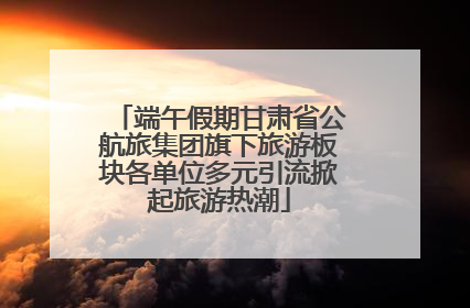端午假期甘肃省公航旅集团旗下旅游板块各单位多元引流掀起旅游热潮
