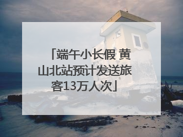 端午小长假 黄山北站预计发送旅客13万人次