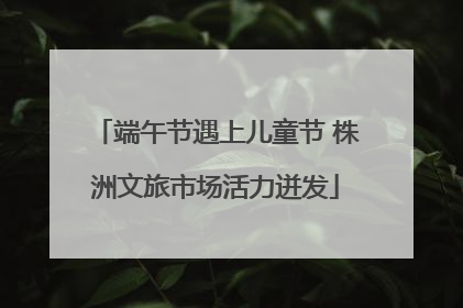 端午节遇上儿童节 株洲文旅市场活力迸发