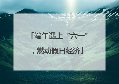 端午遇上“六一”，燃动假日经济