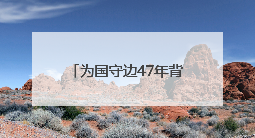 为国守边47年背后有何故事？对话“最美退役军人”龙吉克·卡德尔