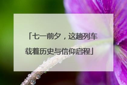 七一前夕，这趟列车载着历史与信仰启程