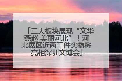 三大板块展现“文华燕赵 美丽河北”！河北展区近两千件实物将亮相深圳文博会