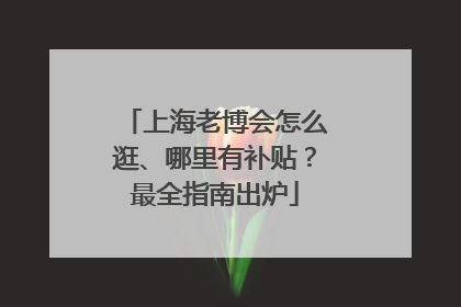 上海老博会怎么逛、哪里有补贴？最全指南出炉