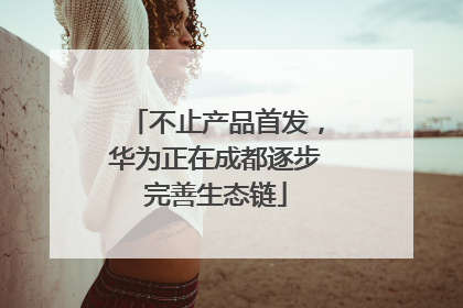 不止产品首发，华为正在成都逐步完善生态链