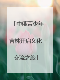 中俄青少年吉林开启文化交流之旅