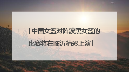 中国女篮对阵波黑女篮的比赛将在临沂精彩上演