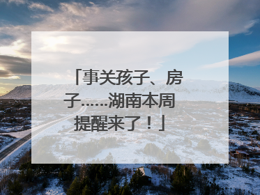 事关孩子、房子……湖南本周提醒来了！