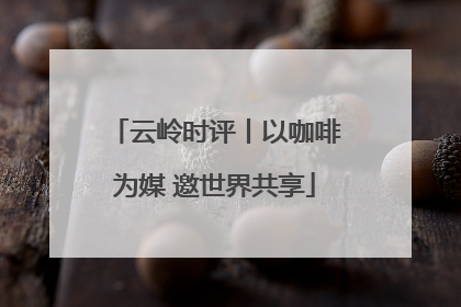云岭时评丨以咖啡为媒 邀世界共享