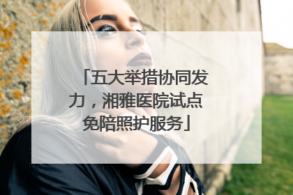 五大举措协同发力，湘雅医院试点免陪照护服务