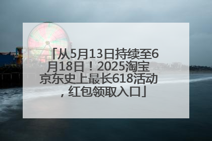 从5月13日持续至6月18日！2025淘宝京东史上最长618活动，红包领取入口