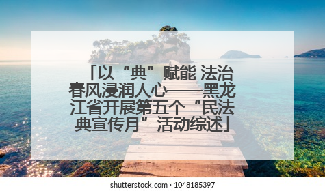 以“典”赋能 法治春风浸润人心——黑龙江省开展第五个“民法典宣传月”活动综述