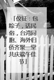 仪征：包粽子，话民俗，台湾同胞、海外归侨齐聚一堂共庆端午佳节