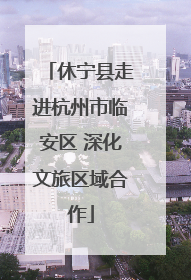 休宁县走进杭州市临安区 深化文旅区域合作