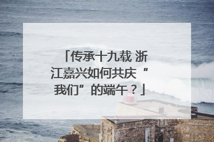 传承十九载 浙江嘉兴如何共庆“我们”的端午？