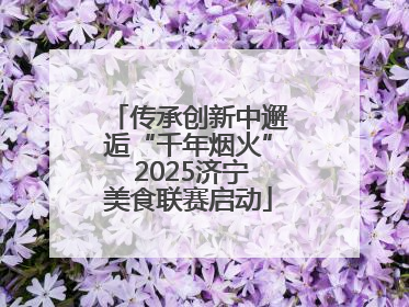 传承创新中邂逅“千年烟火” 2025济宁美食联赛启动
