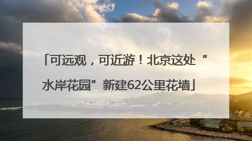 可远观,可近游!北京这处“水岸花园”新建62公里花墙