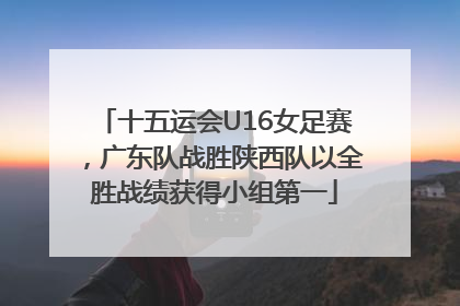 十五运会U16女足赛，广东队战胜陕西队以全胜战绩获得小组第一