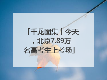 千龙图集丨今天，北京7.89万名高考生上考场
