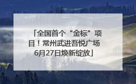全国首个“金标”项目！常州武进吾悦广场6月27日焕新绽放