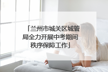 兰州市城关区城管局全力开展中考期间秩序保障工作