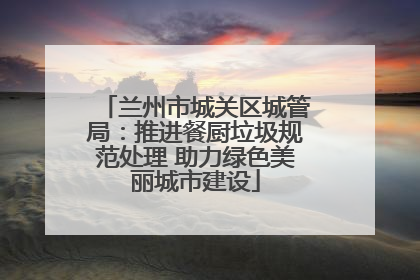 兰州市城关区城管局：推进餐厨垃圾规范处理 助力绿色美丽城市建设